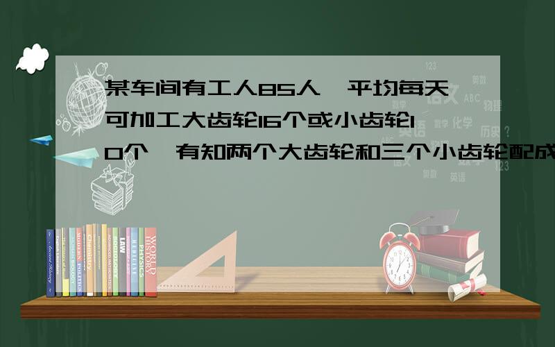 某车间有工人85人,平均每天可加工大齿轮16个或小齿轮10个,有知两个大齿轮和三个小齿轮配成1套,应如何排工人才能使生产的产品刚好成套 解答后加财富