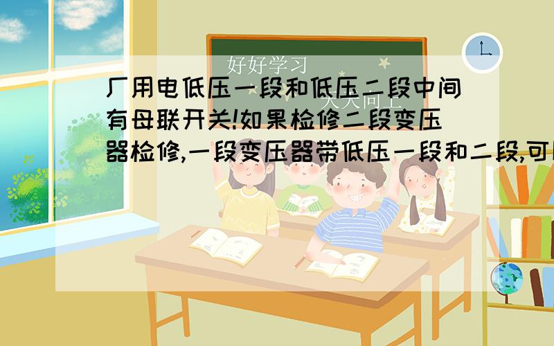 厂用电低压一段和低压二段中间有母联开关!如果检修二段变压器检修,一段变压器带低压一段和二段,可以直接切二号变压器出线负荷开关吗?还是把低压二段负荷倒至一段?