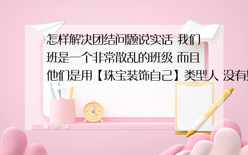 怎样解决团结问题说实话 我们班是一个非常散乱的班级 而且他们是用【珠宝装饰自己】类型人 没有好的品德 没有班级集体荣誉感 得第一也无所谓 得最后一名也无所谓 什么乱七八糟的课代