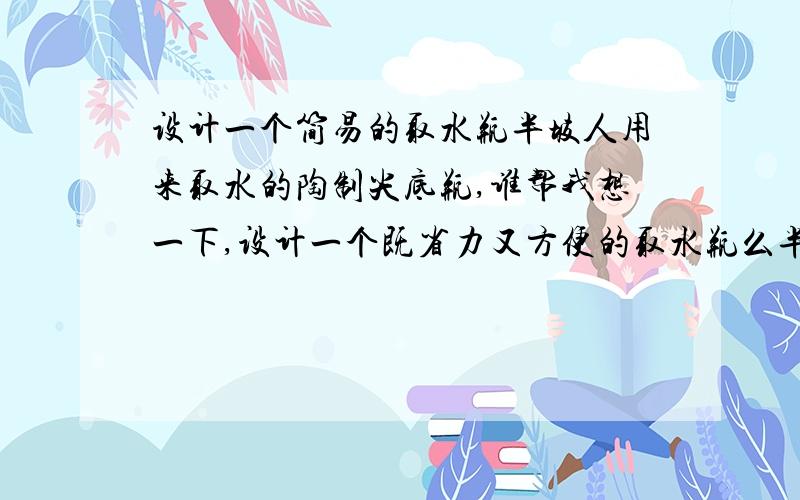 设计一个简易的取水瓶半坡人用来取水的陶制尖底瓶,谁帮我想一下,设计一个既省力又方便的取水瓶么半坡人用来取水的陶制尖底瓶,谁帮我想一下,设计一个既省力又方便的取水瓶么