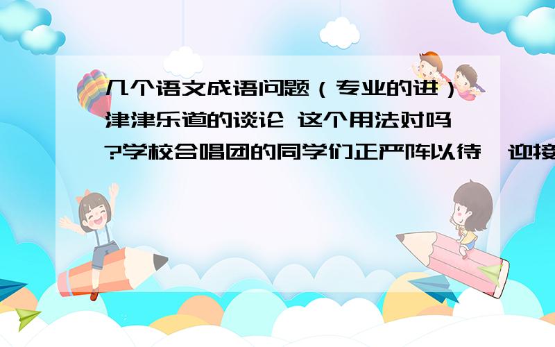 几个语文成语问题（专业的进）津津乐道的谈论 这个用法对吗?学校合唱团的同学们正严阵以待,迎接“红歌传唱”大赛的到来 是否正确?前赴后继是不是只能形容士兵?