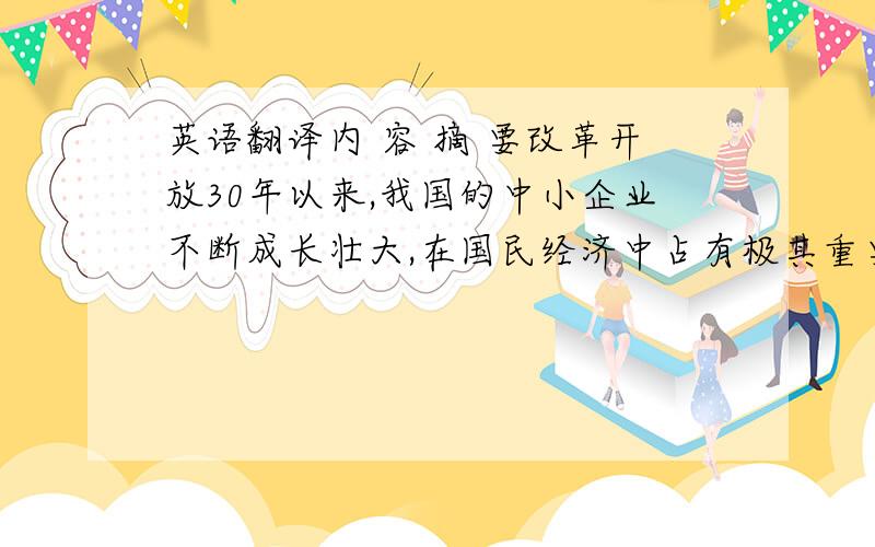 英语翻译内 容 摘 要改革开放30年以来,我国的中小企业不断成长壮大,在国民经济中占有极其重要的地位.如何进一步支持中小企业加快发展,创造更好的融资环境,已引起各方面的高度重视.国