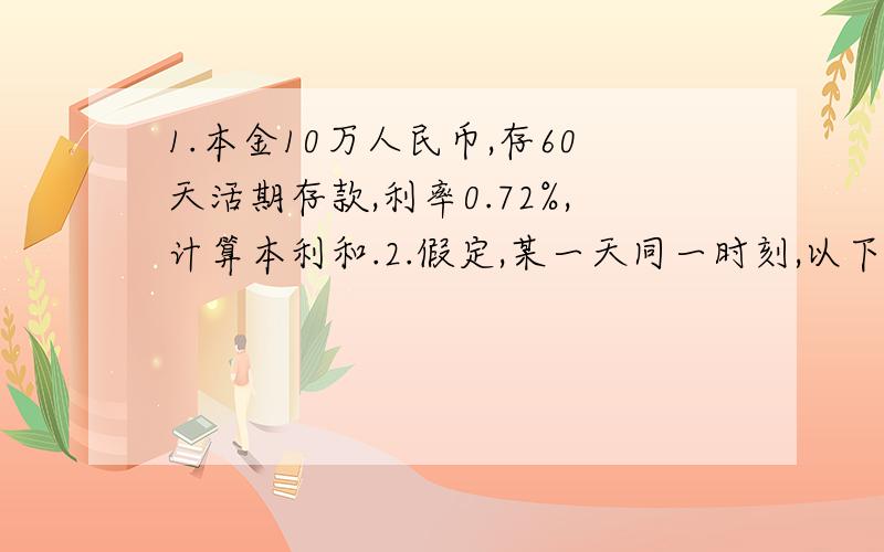 1.本金10万人民币,存60天活期存款,利率0.72%,计算本利和.2.假定,某一天同一时刻,以下外汇市场的即期汇率如下：香港外汇市场：1美元=7.7814港元纽约外汇市场：1英镑=1.4215美元伦敦外汇市场：1