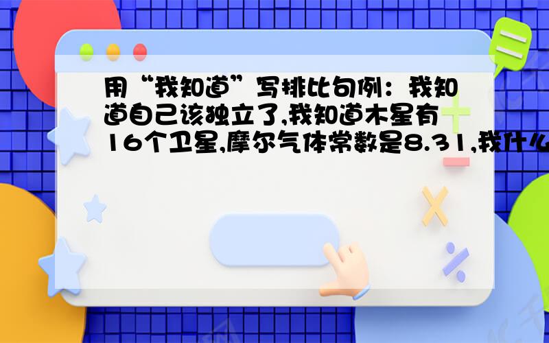 用“我知道”写排比句例：我知道自己该独立了,我知道木星有16个卫星,摩尔气体常数是8.31,我什么都知道.