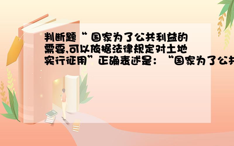 判断题“ 国家为了公共利益的需要,可以依据法律规定对土地实行征用”正确表述是：“国家为了公共利益的需要,可以依照法律规定对土地实行征收或者征用并给予补偿.”很久没做判断题了