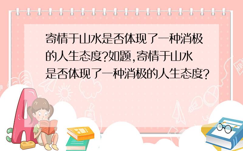 寄情于山水是否体现了一种消极的人生态度?如题,寄情于山水是否体现了一种消极的人生态度?