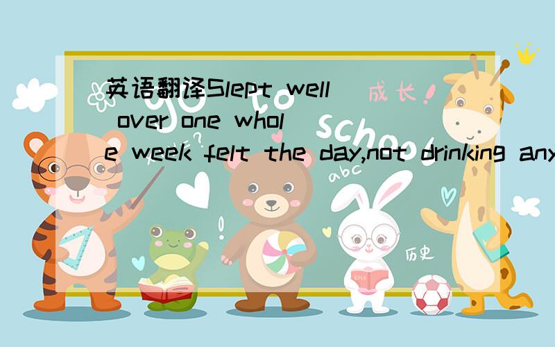 英语翻译Slept well over one whole week felt the day,not drinking any alcohol.Always looking forward to 27 days of arrival,I can go home,but now it is!Anticipated,and I indeed did not fall asleep.Wondering,listening can be tiredness or stagnation