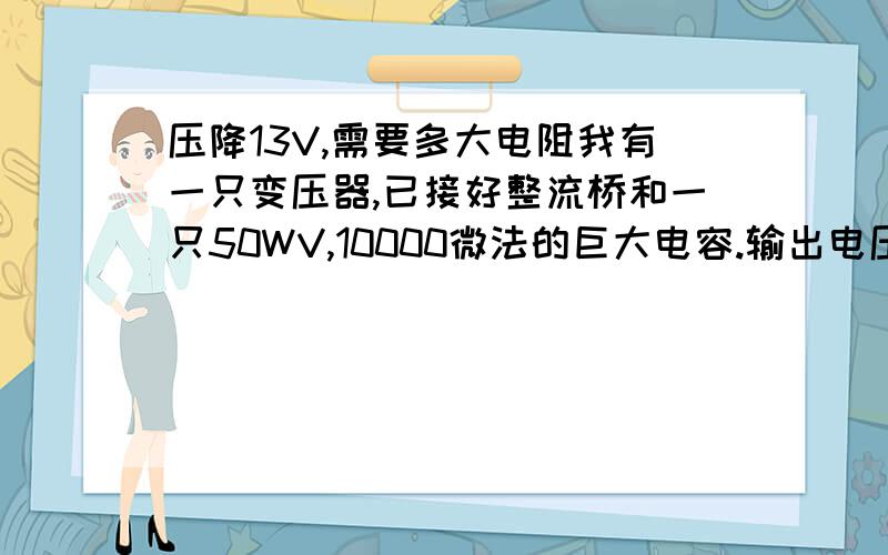 压降13V,需要多大电阻我有一只变压器,已接好整流桥和一只50WV,10000微法的巨大电容.输出电压23--18V之间,电流可达5A,想用它做汽车音响的电源放在家里用,音响里有功放电路,所以工作电流可达3A