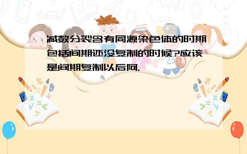 减数分裂含有同源染色体的时期包括间期还没复制的时候?应该是间期复制以后阿.