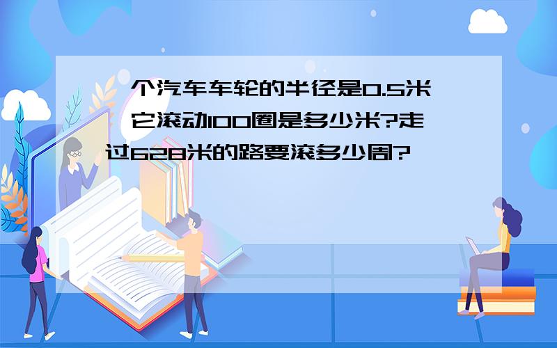 一个汽车车轮的半径是0.5米,它滚动100圈是多少米?走过628米的路要滚多少周?