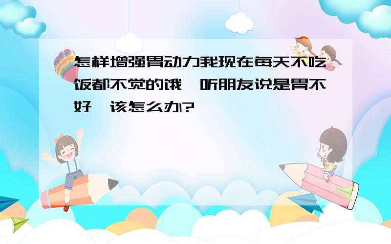 怎样增强胃动力我现在每天不吃饭都不觉的饿,听朋友说是胃不好,该怎么办?