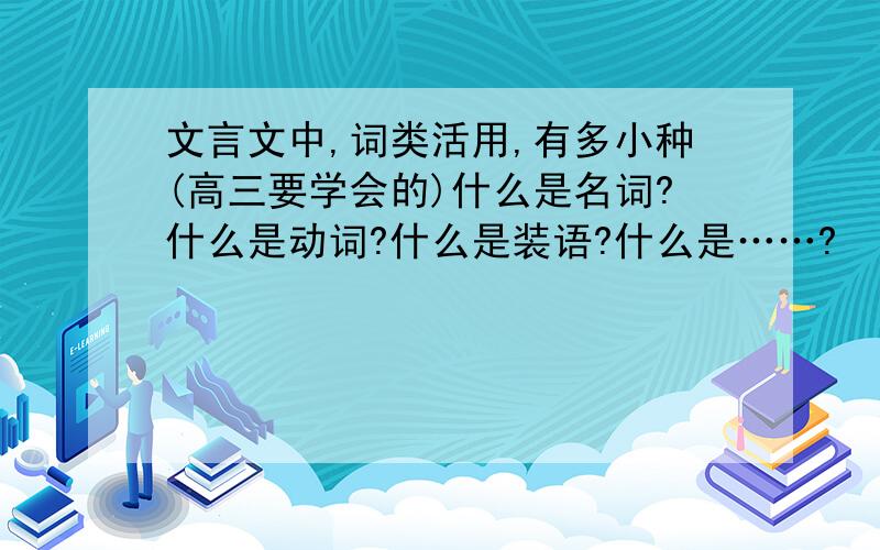 文言文中,词类活用,有多小种(高三要学会的)什么是名词?什么是动词?什么是装语?什么是……?