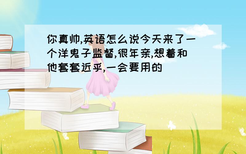 你真帅,英语怎么说今天来了一个洋鬼子监督,很年亲,想着和他套套近乎,一会要用的