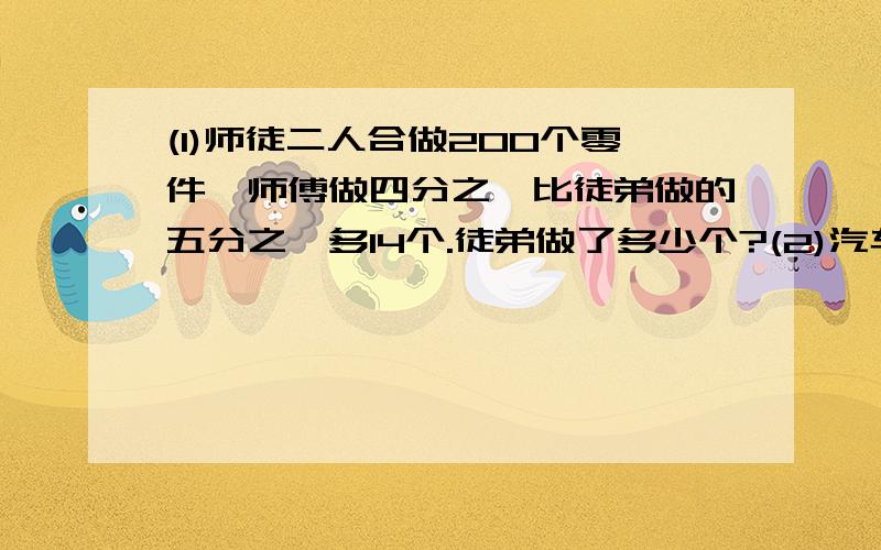 (1)师徒二人合做200个零件,师傅做四分之一比徒弟做的五分之一多14个.徒弟做了多少个?(2)汽车从甲开到乙地,行一段路后,离乙地还有180千米,接着又行了全程的20%,这时已行路程于末行路程的比