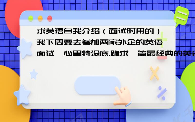 求英语自我介绍（面试时用的）我下周要去参加两家外企的英语面试,心里特没底.跪求一篇最经典的英语自我介绍,谁有最全的英语自我介绍的范文?另外,有面试经验的大哥大姐们,给提点建议