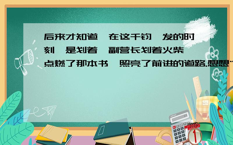 后来才知道,在这千钧一发的时刻,是划着郝副营长划着火柴,点燃了那本书,照亮了前进的道路.想想“千钧 一发”是何等情况?注意：这是六年级下册的《灯光》