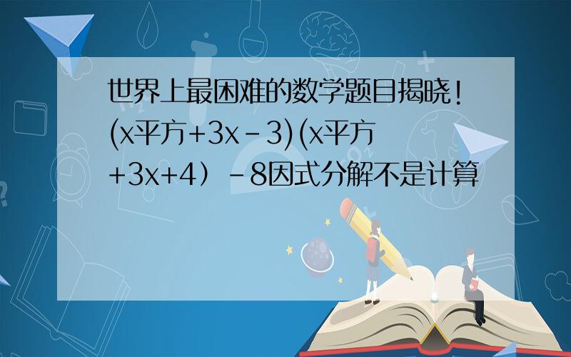 世界上最困难的数学题目揭晓!(x平方+3x-3)(x平方+3x+4）-8因式分解不是计算