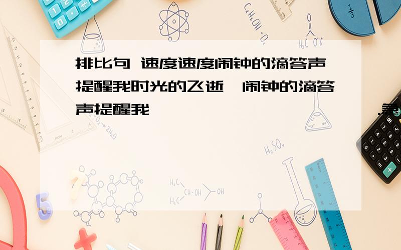 排比句 速度速度闹钟的滴答声提醒我时光的飞逝,闹钟的滴答声提醒我                      ,.急求!