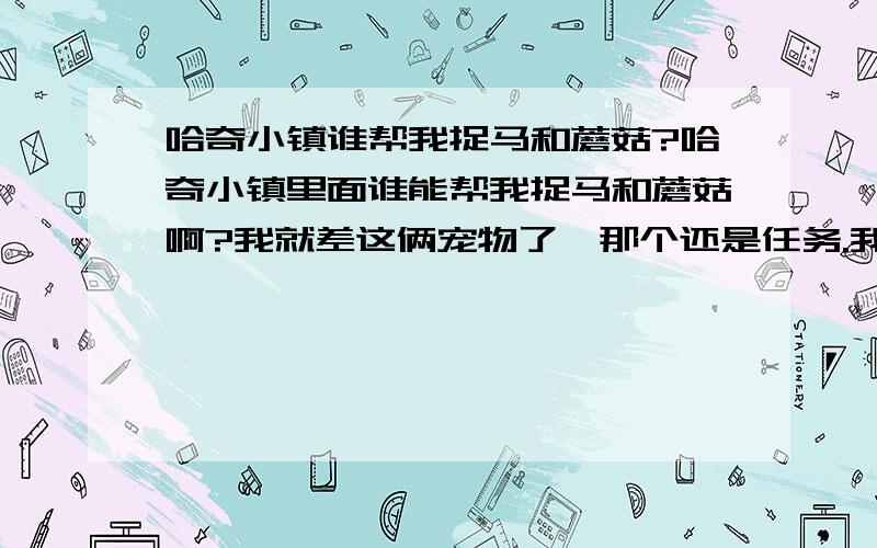 哈奇小镇谁帮我捉马和蘑菇?哈奇小镇里面谁能帮我捉马和蘑菇啊?我就差这俩宠物了,那个还是任务.我把密码告诉你,不过是在百度HI上.必须是现在在玩的.OK了的给100分,等我采纳你后给你给分