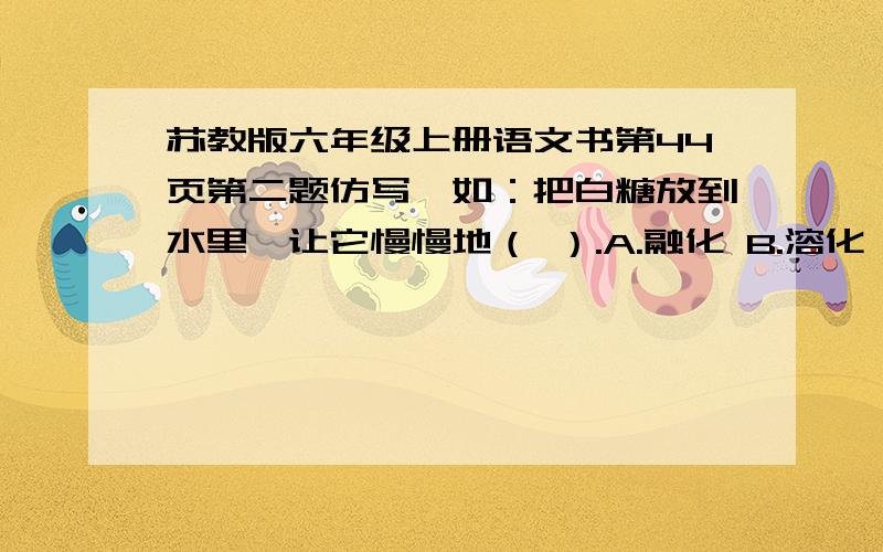 苏教版六年级上册语文书第44页第二题仿写,如：把白糖放到水里,让它慢慢地（ ）.A.融化 B.溶化 C.熔化（两题）