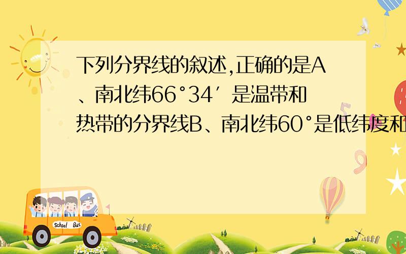 下列分界线的叙述,正确的是A、南北纬66°34′是温带和热带的分界线B、南北纬60°是低纬度和中纬度的分界线C、本初子午线和东西经180°是东、西半球的分界线D、南北纬23°26′是太阳直射有