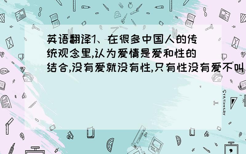 英语翻译1、在很多中国人的传统观念里,认为爱情是爱和性的结合,没有爱就没有性,只有性没有爱不叫真爱.我在一个场馆做志愿者 面对的是外国人哈！