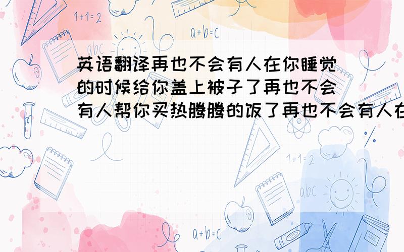 英语翻译再也不会有人在你睡觉的时候给你盖上被子了再也不会有人帮你买热腾腾的饭了再也不会有人在你上厕所手纸掉厕所时给你送纸了再也不会有人在洗衣服时候帮你洗袜子了再也不会