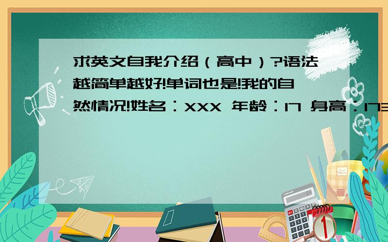 求英文自我介绍（高中）?语法越简单越好!单词也是!我的自然情况!姓名：XXX 年龄：17 身高：173CM 体重：101斤（很瘦） 我喜欢听DJ,感觉很high!喜欢上网!学习不太好,请大家多多关照!就这些!大