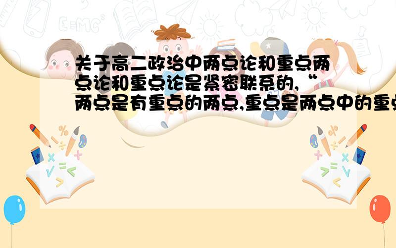 关于高二政治中两点论和重点两点论和重点论是紧密联系的,“两点是有重点的两点,重点是两点中的重点”这句话怎么理解,能举例子就更好啦~