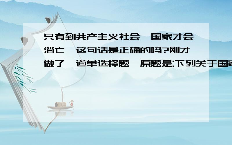 只有到共产主义社会,国家才会消亡,这句话是正确的吗?刚才做了一道单选择题,原题是:下列关于国家的命题中,错误的是()A 国家是阶级矛盾不可调和的产物B国家是统治阶级压迫被统治阶级的