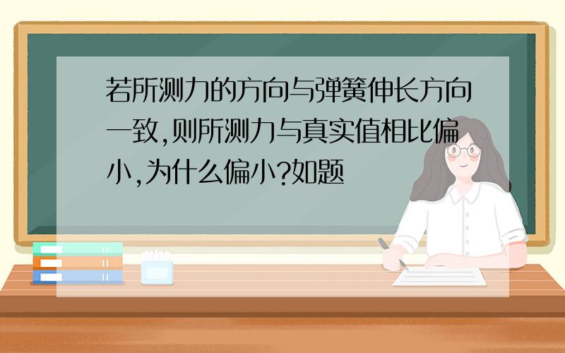 若所测力的方向与弹簧伸长方向一致,则所测力与真实值相比偏小,为什么偏小?如题