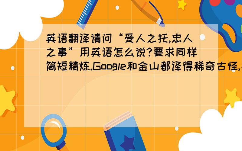 英语翻译请问“受人之托,忠人之事”用英语怎么说?要求同样简短精炼.Google和金山都译得稀奇古怪,牛头不对马嘴.求教翻译达人.windsnowlw 的回答。keep one's promise 是不是只偏重于“信守承诺”