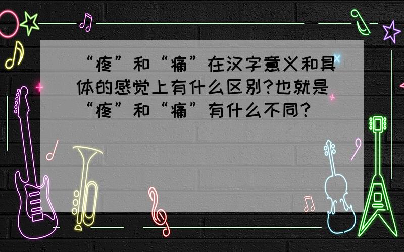 “疼”和“痛”在汉字意义和具体的感觉上有什么区别?也就是“疼”和“痛”有什么不同?