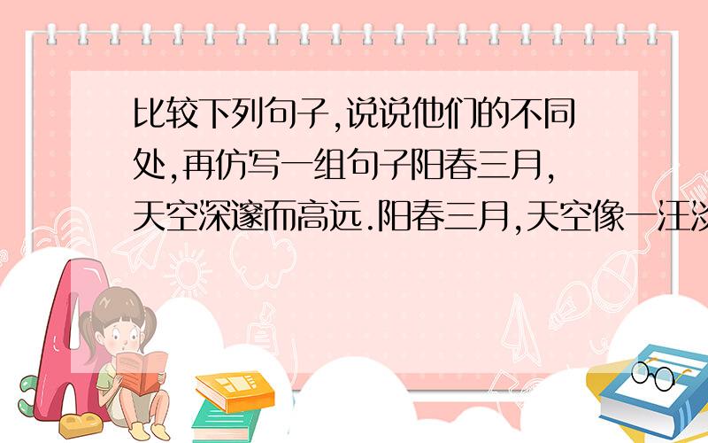 比较下列句子,说说他们的不同处,再仿写一组句子阳春三月,天空深邃而高远.阳春三月,天空像一汪淡蓝色的湖,倒映着绿色的田野,黛色的村庄不同之处:仿写: