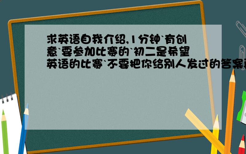 求英语自我介绍,1分钟`有创意`要参加比赛的`初二是希望英语的比赛`不要把你给别人发过的答案再给我`谢谢了`因为我怕会重复`我想要创新`独一无二的!