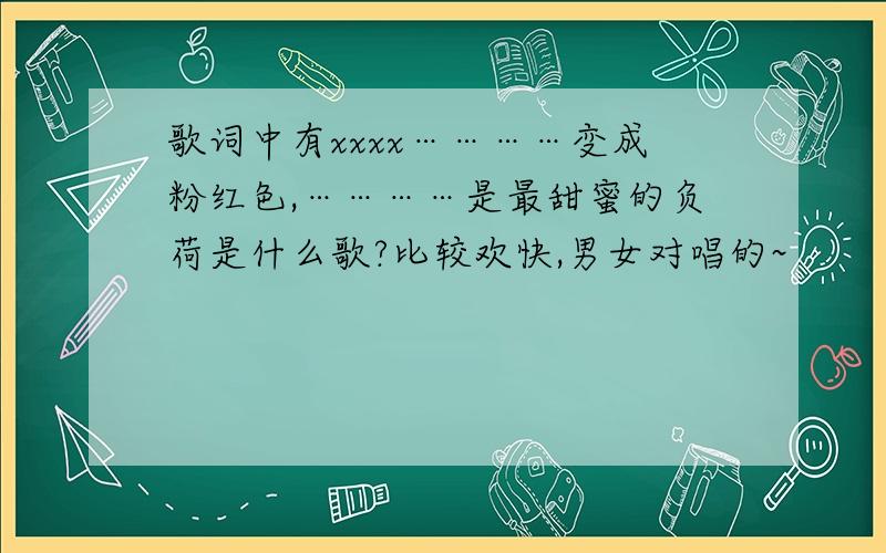 歌词中有xxxx…………变成粉红色,…………是最甜蜜的负荷是什么歌?比较欢快,男女对唱的~