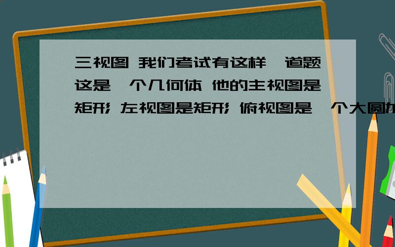 三视图 我们考试有这样一道题这是一个几何体 他的主视图是矩形 左视图是矩形 俯视图是一个大圆加一个小圆（小圆在大的内部） 按理说是圆柱是不可争议的 我朋友跟我争他是 空心圆柱