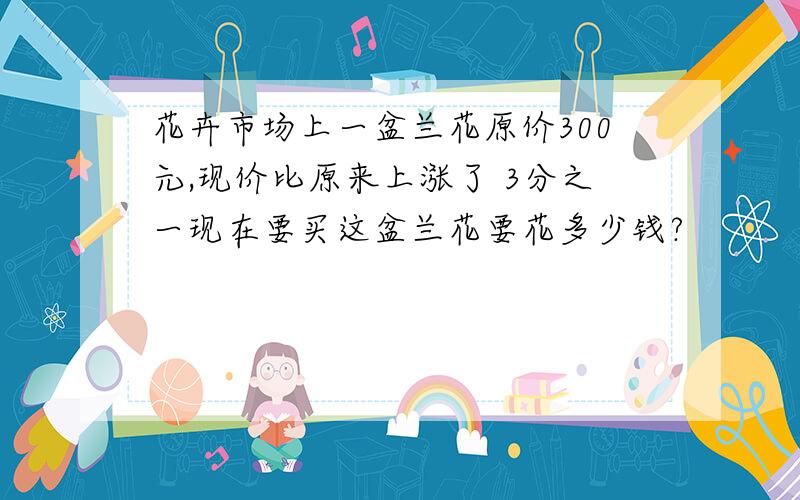 花卉市场上一盆兰花原价300元,现价比原来上涨了 3分之一现在要买这盆兰花要花多少钱?