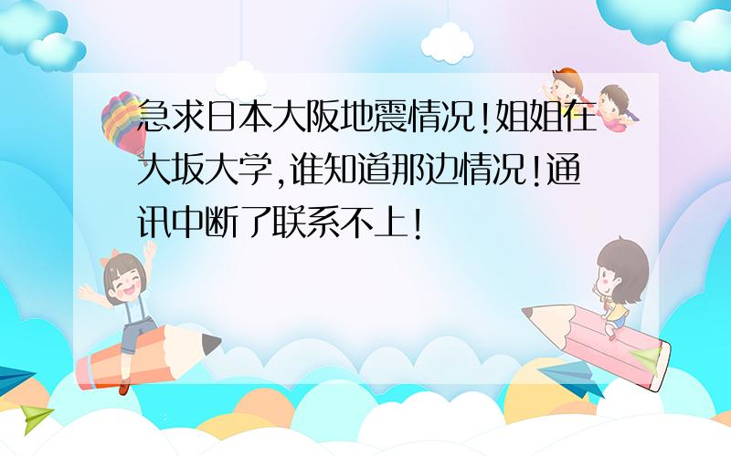 急求日本大阪地震情况!姐姐在大坂大学,谁知道那边情况!通讯中断了联系不上!