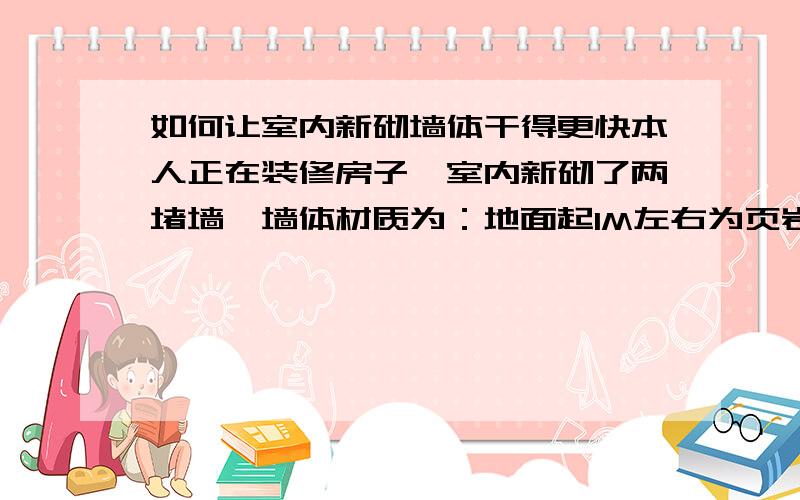 如何让室内新砌墙体干得更快本人正在装修房子,室内新砌了两堵墙,墙体材质为：地面起1M左右为页岩砖气体,1M以上到顶为加气砖砌体,双面1:2.5水泥砂浆抹灰,现整准备刮腻子,但墙体未干,怎样