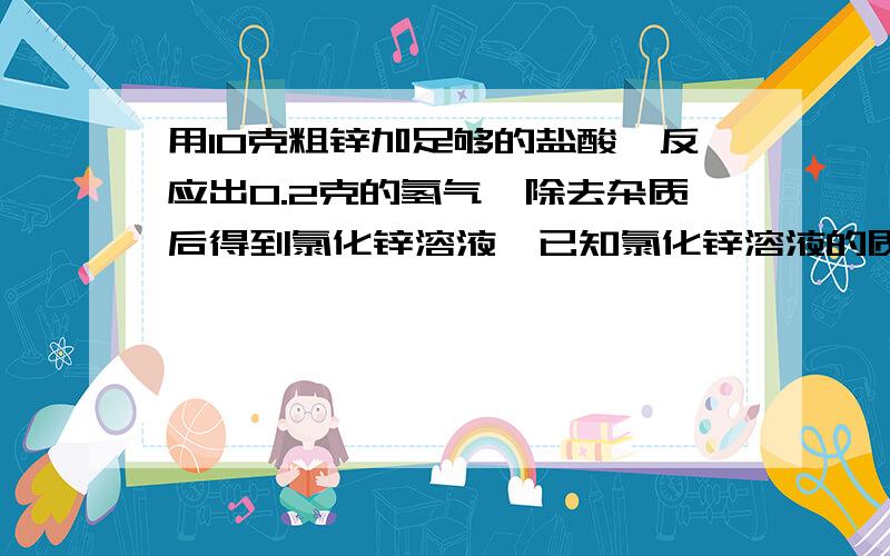 用10克粗锌加足够的盐酸,反应出0.2克的氢气,除去杂质后得到氯化锌溶液,已知氯化锌溶液的质量分数为20%,求锌的质量分数和氯化锌溶液的质量.