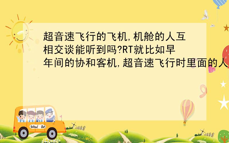 超音速飞行的飞机,机舱的人互相交谈能听到吗?RT就比如早年间的协和客机,超音速飞行时里面的人说话能听到声音吗?如果能,请说明理由.不要说介质密度的大小会影响声音的传播速度,我指的