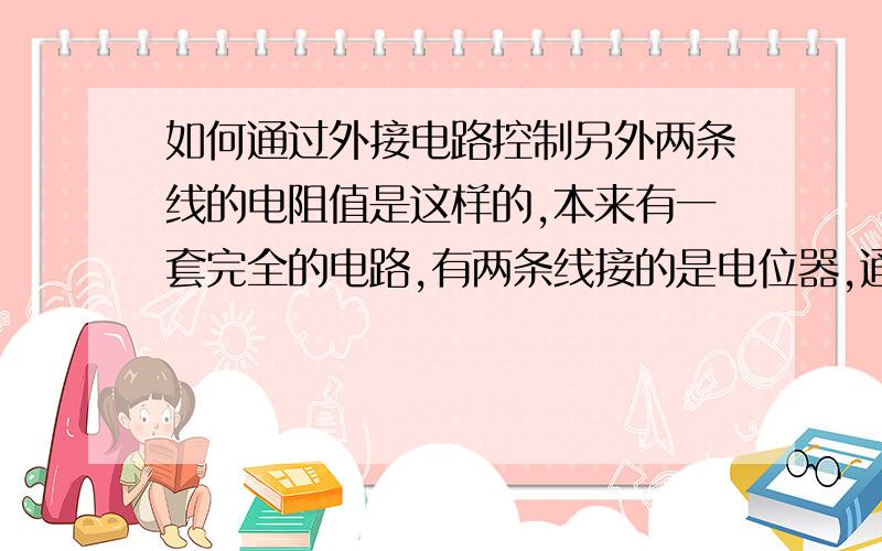 如何通过外接电路控制另外两条线的电阻值是这样的,本来有一套完全的电路,有两条线接的是电位器,通过电位器调节两条线之间的电阻,但是现在我想通过另外的电路来调节这两条线之间的电