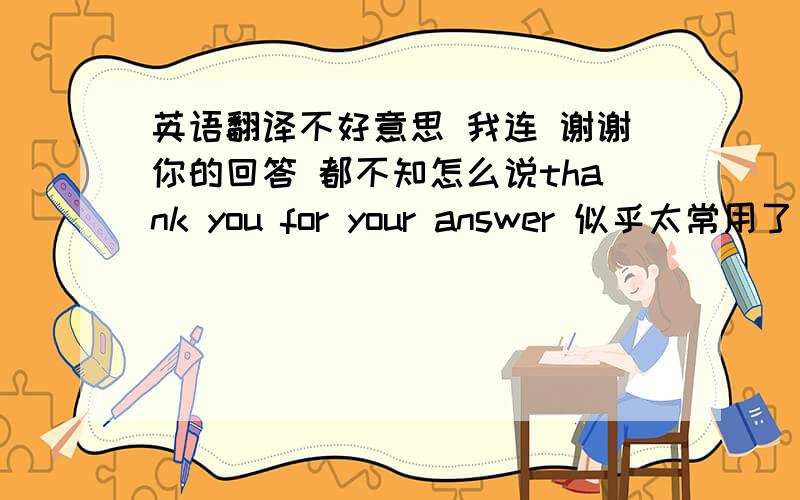 英语翻译不好意思 我连 谢谢你的回答 都不知怎么说thank you for your answer 似乎太常用了 有没有高级点的？