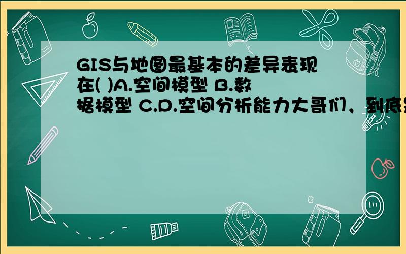 GIS与地图最基本的差异表现在( )A.空间模型 B.数据模型 C.D.空间分析能力大哥们，到底是哪个啊？我都给搞晕掉了。