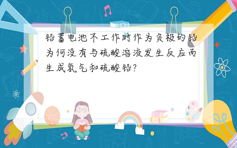 铅蓄电池不工作时作为负极的铅为何没有与硫酸溶液发生反应而生成氢气和硫酸铅?