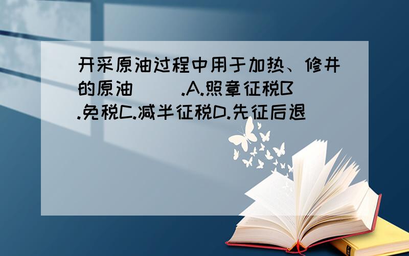 开采原油过程中用于加热、修井的原油（ ）.A.照章征税B.免税C.减半征税D.先征后退