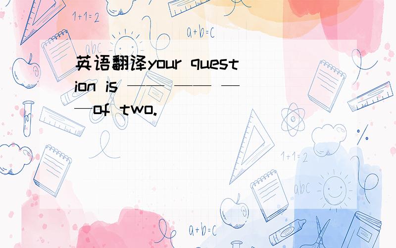 英语翻译your question is —— —— ——of two.