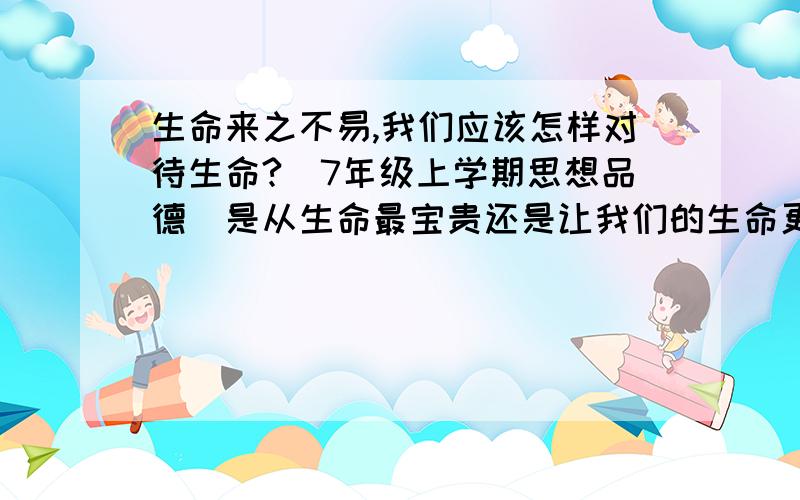 生命来之不易,我们应该怎样对待生命?（7年级上学期思想品德）是从生命最宝贵还是让我们的生命更有价值?(故事大概：大地震,一位母亲让3个月大的孩子喝她的血活下来；一只母黄鼠狼被捕