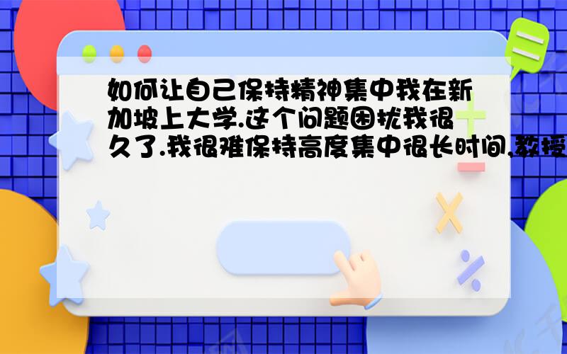 如何让自己保持精神集中我在新加坡上大学.这个问题困扰我很久了.我很难保持高度集中很长时间,教授教课基本上都是在一个礼堂里面,有一百多学生在听,说的还是英语,90分钟的lecture想完全